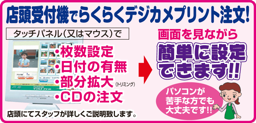 店頭受付機でらくらくデジカメプリント注文！　タッチパネル（又はマウス）で画面を見ながら　サイズ・枚数設定・日付の有無・部分拡大・CDの注文が簡単にできます。パソコンが苦手な方でも大丈夫！　店頭でスタッフが詳しくご説明致します。